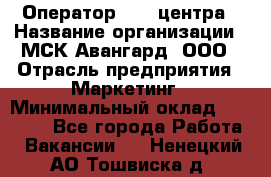 Оператор Call-центра › Название организации ­ МСК Авангард, ООО › Отрасль предприятия ­ Маркетинг › Минимальный оклад ­ 30 000 - Все города Работа » Вакансии   . Ненецкий АО,Тошвиска д.